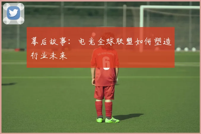 幕后故事：电竞全球联盟如何塑造行业未来