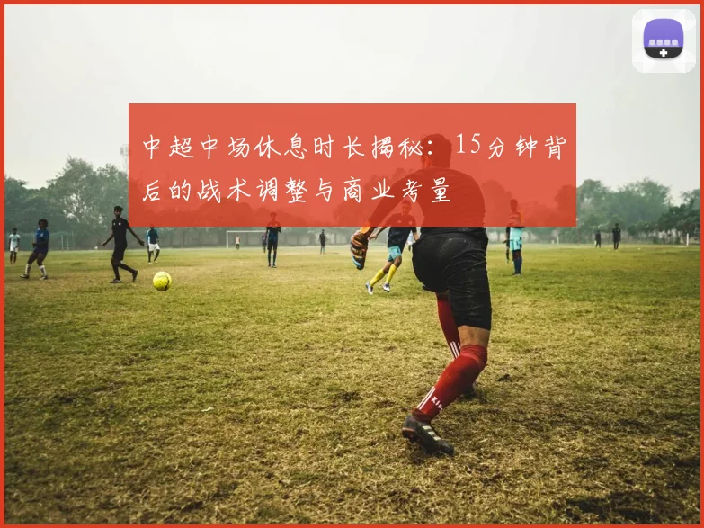 中超中场休息时长揭秘：15分钟背后的战术调整与商业考量