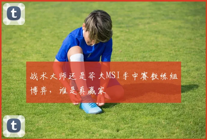 战术大师还是莽夫MSI季中赛教练组博弈，谁是真赢家