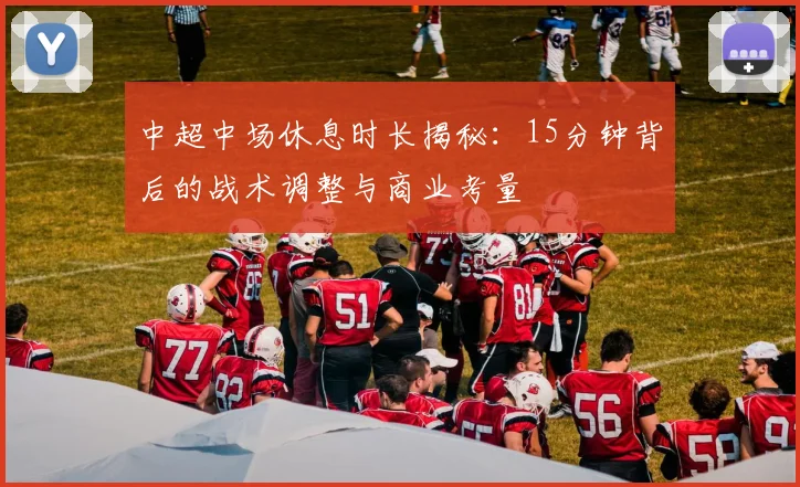 中超中场休息时长揭秘：15分钟背后的战术调整与商业考量