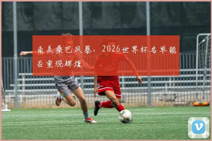 南美桑巴风暴，2026世界杯名单能否重现辉煌