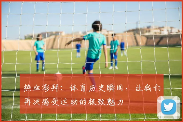 热血澎拜：体育历史瞬间，让我们再次感受运动的极致魅力