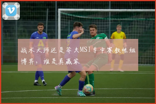 战术大师还是莽夫MSI季中赛教练组博弈，谁是真赢家