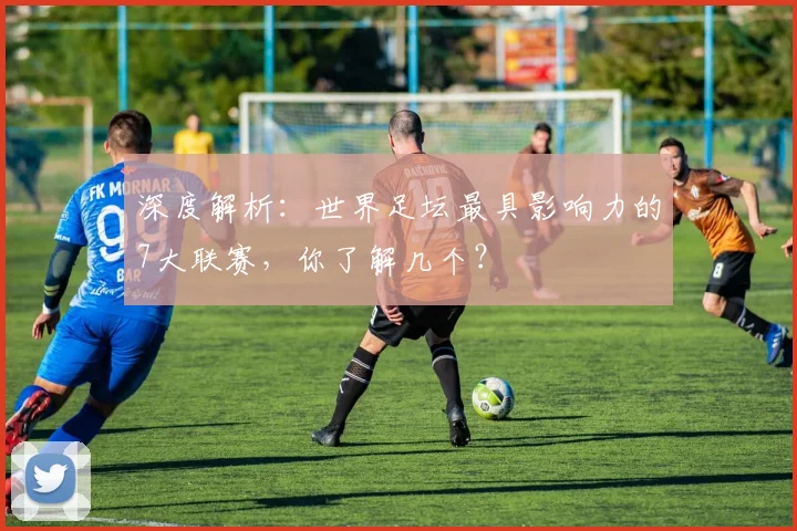 深度解析：世界足坛最具影响力的7大联赛，你了解几个？
