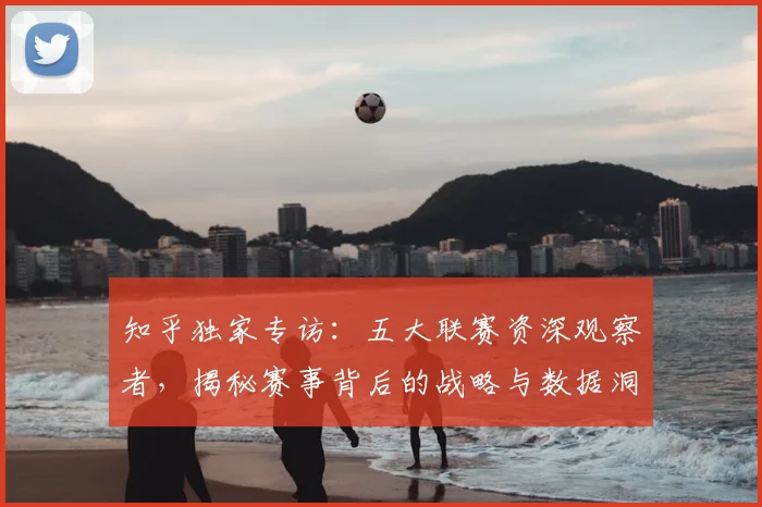 知乎独家专访：五大联赛资深观察者，揭秘赛事背后的战略与数据洞察